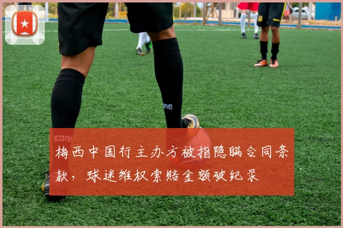 梅西中国行主办方被指隐瞒合同条款,球迷维权索赔金额破纪录